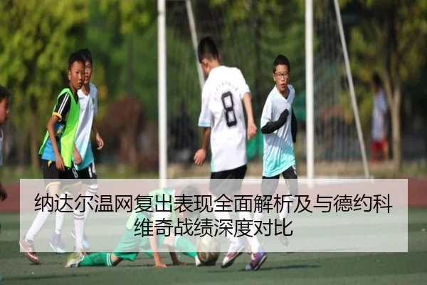 纳达尔温网复出表现全面解析及与德约科维奇战绩深度对比